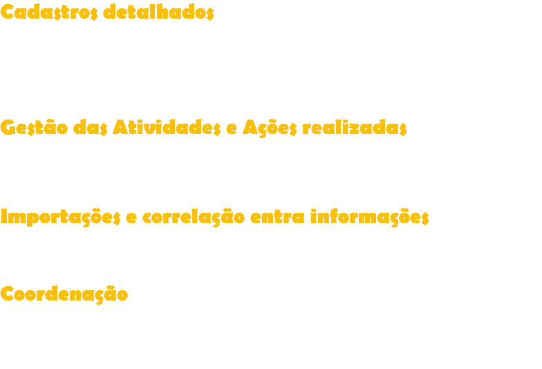 Cadastros detalhados
Dados pessoais dos membros das famílias; Endereço das famílias; Composição familiar; Condições de saúde; Condições habitacionais; Condições educacionais; Condições de trabalho e renda; Convivência intrafamiliares; Convivência comunitária; Especificidades Sociais, Étnicas ou Culturais; Violência e Violações de Direitos; Acolhimento; Cumprimento de Medidas Socioeducativas; Ingresso e desligamento do acompanhamento; Plano de acompanhamento familiar; Descumprimento de condicionalidades; Beneficiários do PBF e do BPC. Gestão das Atividades e Ações realizadas
Atendimentos individualizados e coletivos; Visitas Domiciliares; Famílias atendidas; Famílias acompanhadas; Agenda técnica; Referência e Contra Referência; SCFV; Grupos PAIF; Ações comunitárias; Benefícios eventuais; Plano de acompanhamento Familiar; Plano individual de atendimento – PIA. Importações e correlação entra informações
Utilização e informações que o município já dispõem e comparativo entre essas informações: CadÚnico X PAIF; BPC X PAIF; BPC X CadÚnico; SIBEC x PAIF; SICON x PAIF; Público prioritário X SCFV. Coordenação
Cadastro de trabalhadores; Vagas; Transferências; Licença e atestado; Férias; Banco de horas; Capacitações; Articulação com a rede Socioassistencial e Inter setorial; Participação em palestras, congressos e seminários; Reuniões internas; Melhorias na estrutura; Dificuldades; Desafios; Avanços.